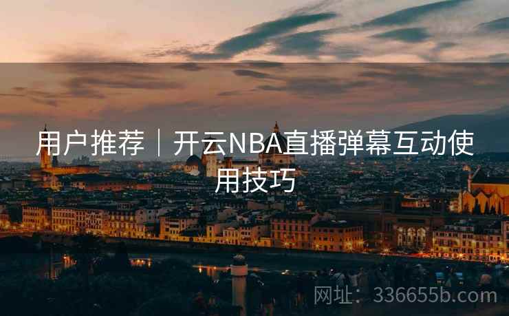 用户推荐|开云NBA直播弹幕互动使用技巧 用户推荐|开云NBA直播弹幕互动使用技巧