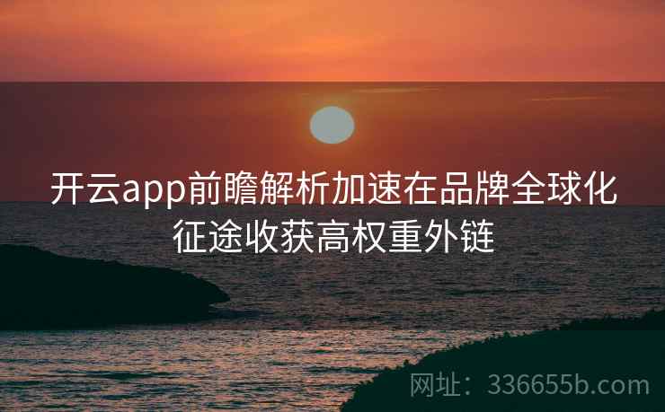 开云app前瞻解析加速在品牌全球化征途收获高权重外链 开云app前瞻解析加速在品牌全球化征途收获高权重外链