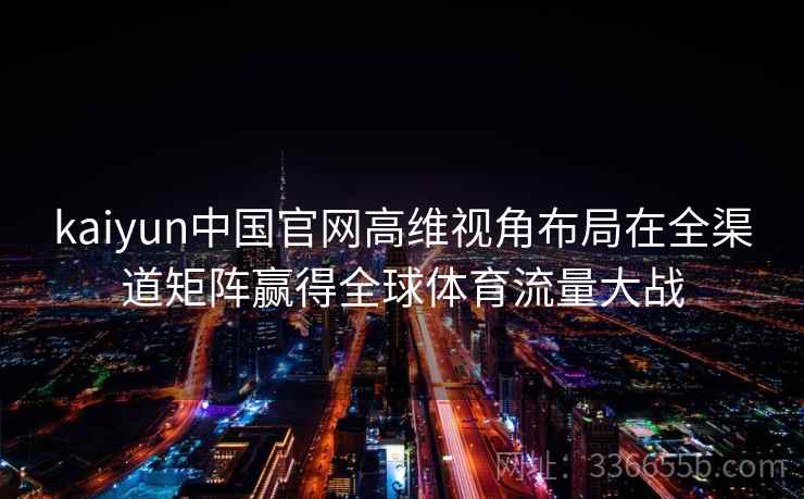 kaiyun中国官网高维视角布局在全渠道矩阵赢得全球体育流量大战 kaiyun中国官网高维视角布局在全渠道矩阵赢得全球体育流量大战