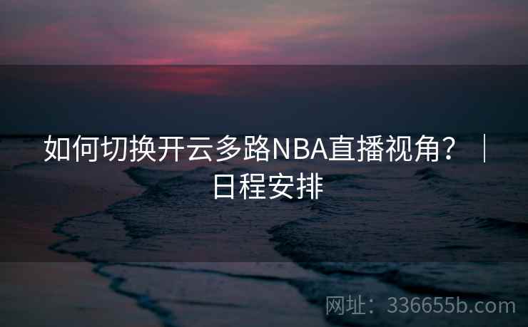 如何切换开云多路NBA直播视角?|日程安排 如何切换开云多路NBA直播视角?|日程安排
