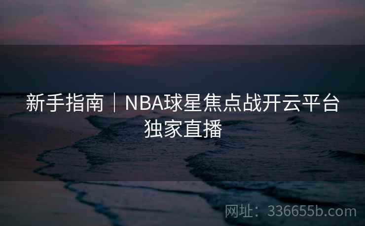 新手指南|NBA球星焦点战开云平台独家直播 新手指南|NBA球星焦点战开云平台独家直播