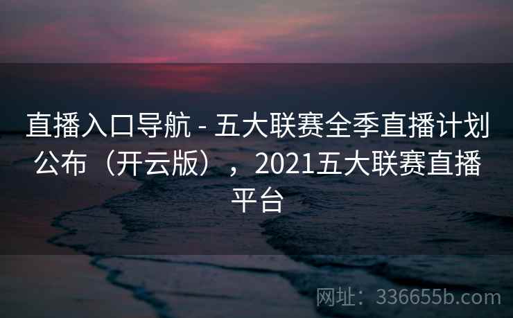 直播入口导航 - 五大联赛全季直播计划公布（开云版），2021五大联赛直播平台