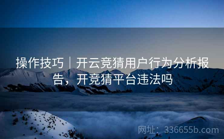 操作技巧|开云竞猜用户行为分析报告,开竞猜平台违法吗 操作技巧|开云竞猜用户行为分析报告,开竞猜平台违法吗