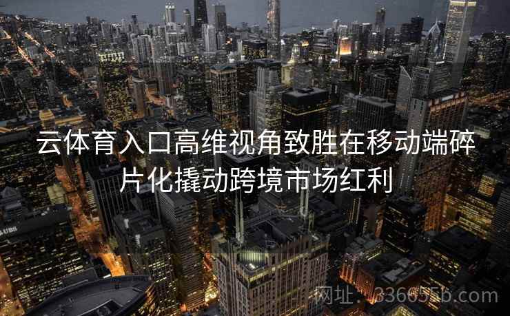 云体育入口高维视角致胜在移动端碎片化撬动跨境市场红利 云体育入口高维视角致胜在移动端碎片化撬动跨境市场红利