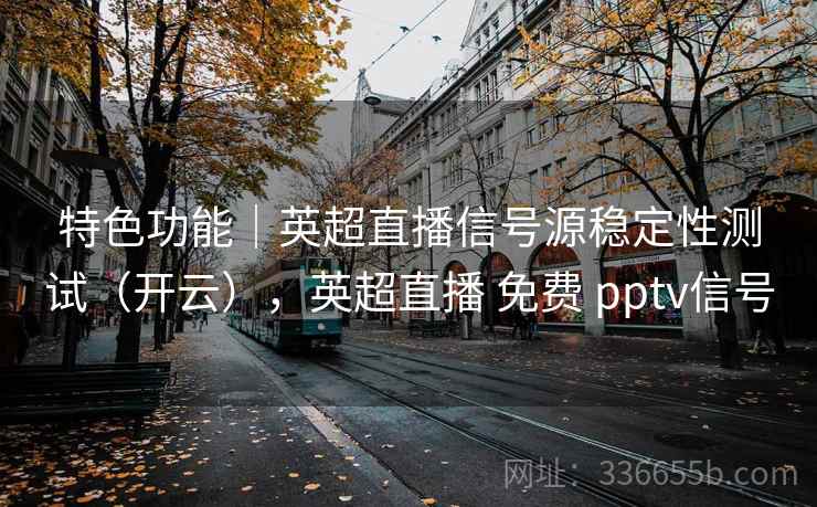 特色功能|英超直播信号源稳定性测试(开云),英超直播 免费 pptv信号 特色功能|英超直播信号源稳定性测试(开云),英超直播 免费 pptv信号