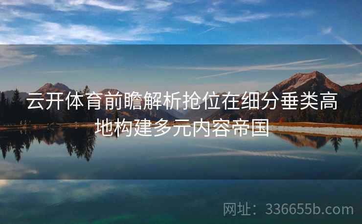 云开体育前瞻解析抢位在细分垂类高地构建多元内容帝国